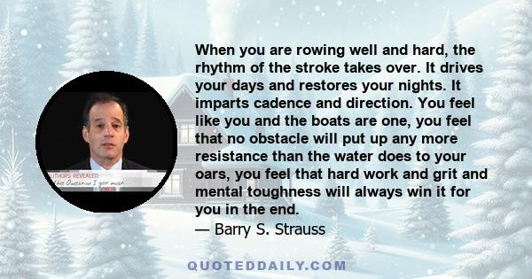 When you are rowing well and hard, the rhythm of the stroke takes over. It drives your days and restores your nights. It imparts cadence and direction. You feel like you and the boats are one, you feel that no obstacle