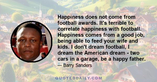 Happiness does not come from football awards. It's terrible to correlate happiness with football. Happiness comes from a good job, being able to feed your wife and kids. I don't dream football, I dream the American