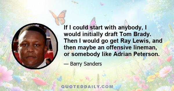 If I could start with anybody, I would initially draft Tom Brady. Then I would go get Ray Lewis, and then maybe an offensive lineman, or somebody like Adrian Peterson.