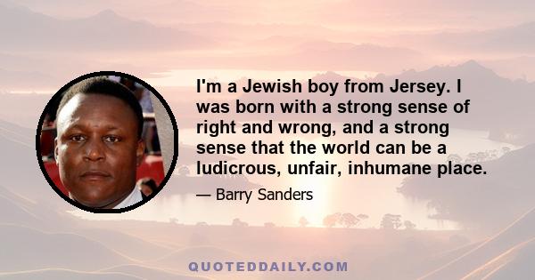 I'm a Jewish boy from Jersey. I was born with a strong sense of right and wrong, and a strong sense that the world can be a ludicrous, unfair, inhumane place.