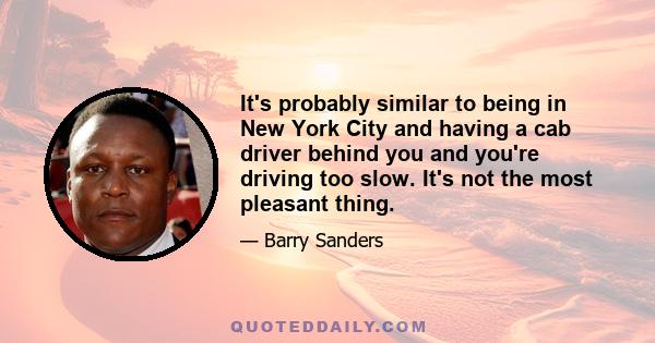 It's probably similar to being in New York City and having a cab driver behind you and you're driving too slow. It's not the most pleasant thing.