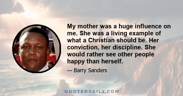 My mother was a huge influence on me. She was a living example of what a Christian should be. Her conviction, her discipline. She would rather see other people happy than herself.