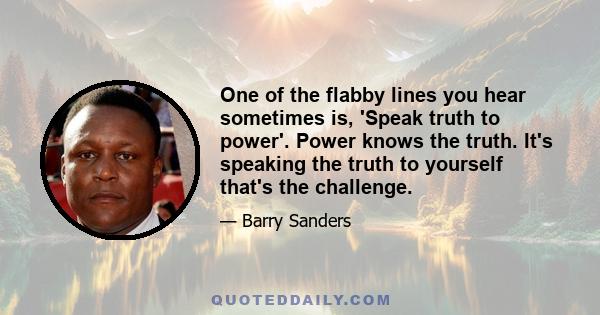 One of the flabby lines you hear sometimes is, 'Speak truth to power'. Power knows the truth. It's speaking the truth to yourself that's the challenge.