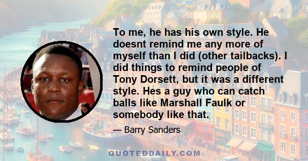 To me, he has his own style. He doesnt remind me any more of myself than I did (other tailbacks). I did things to remind people of Tony Dorsett, but it was a different style. Hes a guy who can catch balls like Marshall