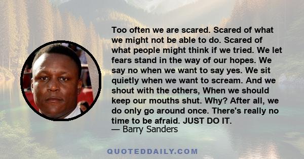 Too often we are scared. Scared of what we might not be able to do. Scared of what people might think if we tried. We let fears stand in the way of our hopes. We say no when we want to say yes. We sit quietly when we