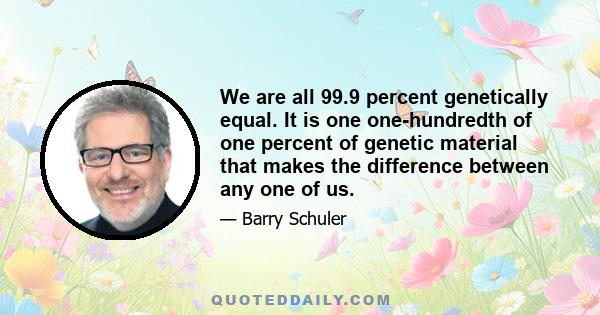 We are all 99.9 percent genetically equal. It is one one-hundredth of one percent of genetic material that makes the difference between any one of us.