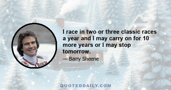 I race in two or three classic races a year and I may carry on for 10 more years or I may stop tomorrow.