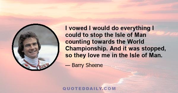 I vowed I would do everything I could to stop the Isle of Man counting towards the World Championship. And it was stopped, so they love me in the Isle of Man.