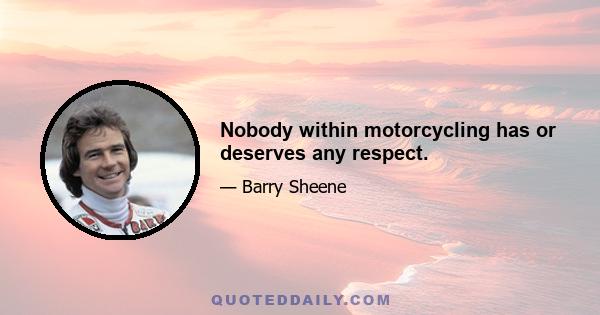 Nobody within motorcycling has or deserves any respect.