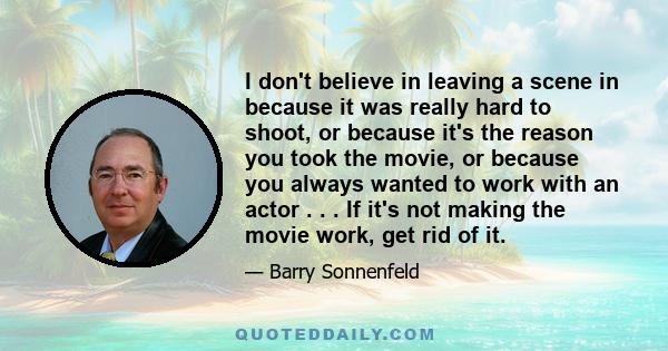 I don't believe in leaving a scene in because it was really hard to shoot, or because it's the reason you took the movie, or because you always wanted to work with an actor . . . If it's not making the movie work, get