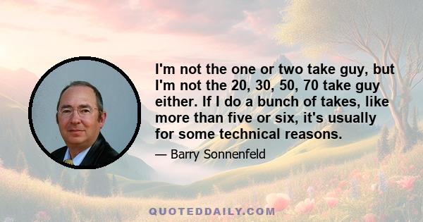 I'm not the one or two take guy, but I'm not the 20, 30, 50, 70 take guy either. If I do a bunch of takes, like more than five or six, it's usually for some technical reasons.