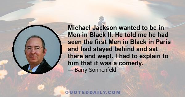 Michael Jackson wanted to be in Men in Black II. He told me he had seen the first Men in Black in Paris and had stayed behind and sat there and wept. I had to explain to him that it was a comedy.