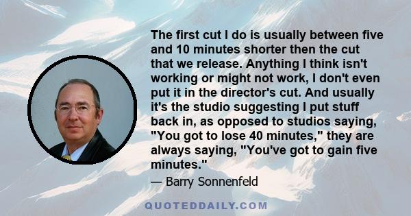 The first cut I do is usually between five and 10 minutes shorter then the cut that we release. Anything I think isn't working or might not work, I don't even put it in the director's cut. And usually it's the studio