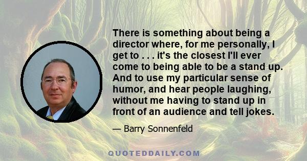 There is something about being a director where, for me personally, I get to . . . it's the closest I'll ever come to being able to be a stand up. And to use my particular sense of humor, and hear people laughing,