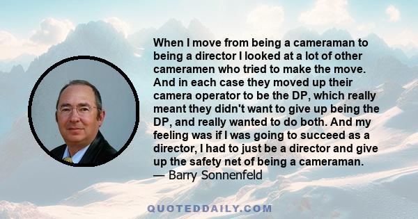 When I move from being a cameraman to being a director I looked at a lot of other cameramen who tried to make the move. And in each case they moved up their camera operator to be the DP, which really meant they didn't