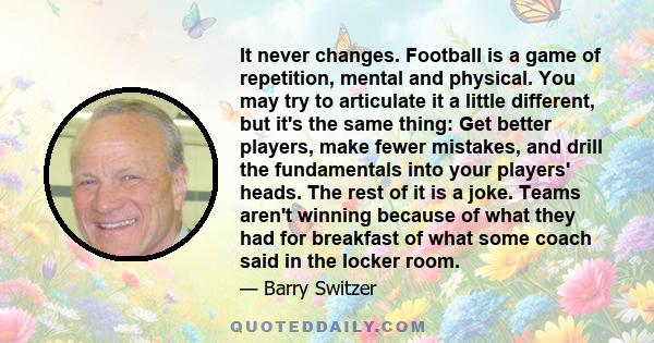 It never changes. Football is a game of repetition, mental and physical. You may try to articulate it a little different, but it's the same thing: Get better players, make fewer mistakes, and drill the fundamentals into 