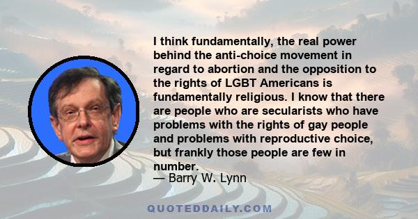 I think fundamentally, the real power behind the anti-choice movement in regard to abortion and the opposition to the rights of LGBT Americans is fundamentally religious. I know that there are people who are secularists 