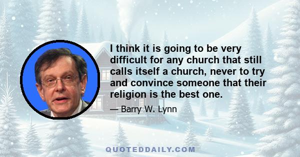 I think it is going to be very difficult for any church that still calls itself a church, never to try and convince someone that their religion is the best one.