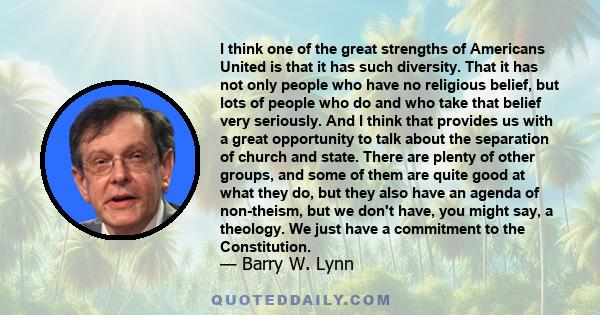 I think one of the great strengths of Americans United is that it has such diversity. That it has not only people who have no religious belief, but lots of people who do and who take that belief very seriously. And I