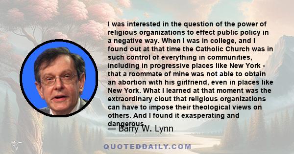 I was interested in the question of the power of religious organizations to effect public policy in a negative way. When I was in college, and I found out at that time the Catholic Church was in such control of