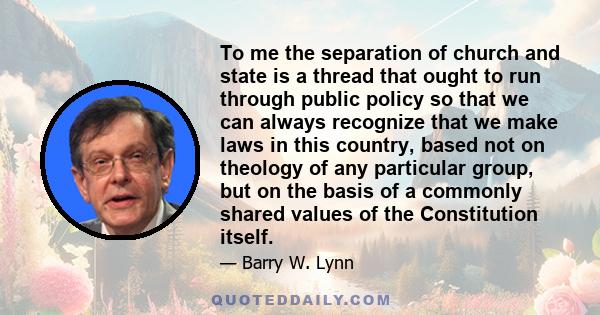 To me the separation of church and state is a thread that ought to run through public policy so that we can always recognize that we make laws in this country, based not on theology of any particular group, but on the