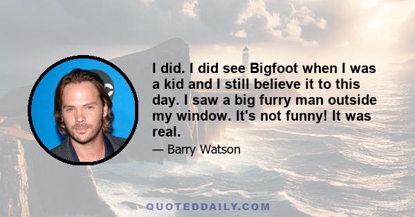 I did. I did see Bigfoot when I was a kid and I still believe it to this day. I saw a big furry man outside my window. It's not funny! It was real.