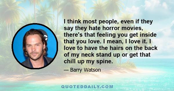 I think most people, even if they say they hate horror movies, there's that feeling you get inside that you love. I mean, I love it. I love to have the hairs on the back of my neck stand up or get that chill up my spine.