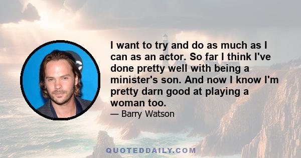 I want to try and do as much as I can as an actor. So far I think I've done pretty well with being a minister's son. And now I know I'm pretty darn good at playing a woman too.