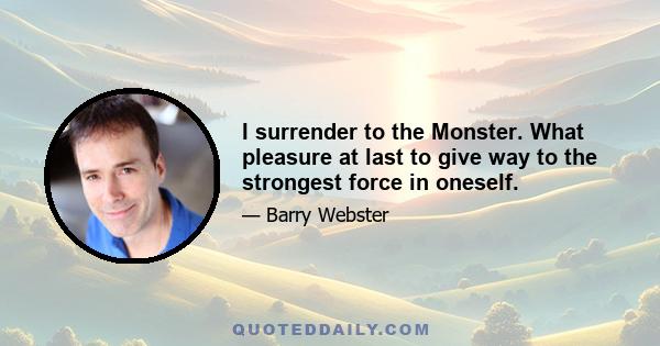 I surrender to the Monster. What pleasure at last to give way to the strongest force in oneself.