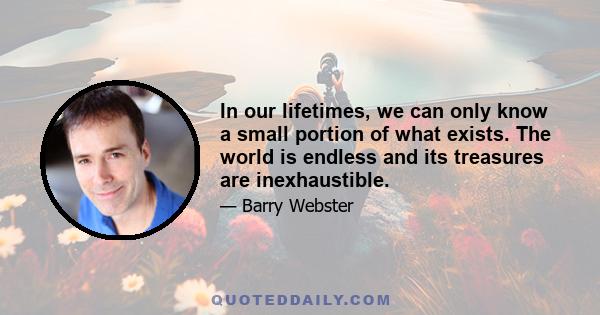 In our lifetimes, we can only know a small portion of what exists. The world is endless and its treasures are inexhaustible.