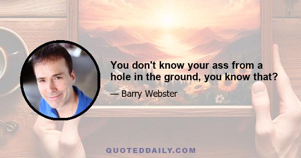 You don't know your ass from a hole in the ground, you know that?