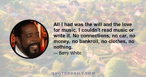 All I had was the will and the love for music. I couldn't read music or write it. No connections, no car, no money, no bankroll, no clothes, no nothing.