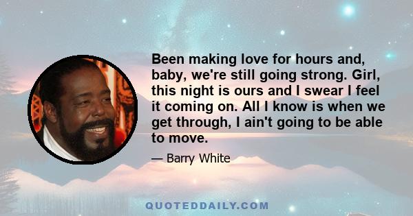 Been making love for hours and, baby, we're still going strong. Girl, this night is ours and I swear I feel it coming on. All I know is when we get through, I ain't going to be able to move.