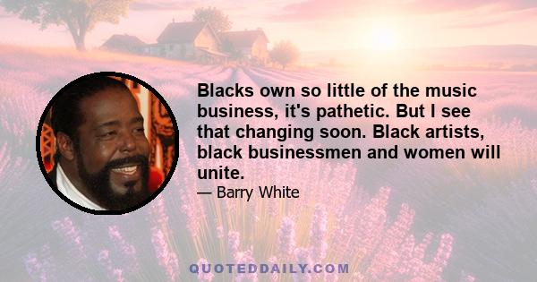 Blacks own so little of the music business, it's pathetic. But I see that changing soon. Black artists, black businessmen and women will unite.