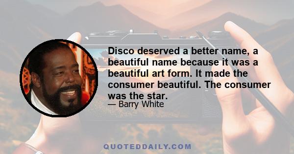 Disco deserved a better name, a beautiful name because it was a beautiful art form. It made the consumer beautiful. The consumer was the star.