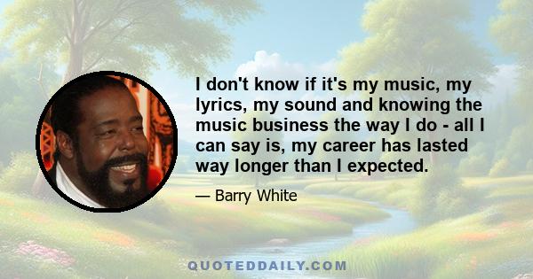 I don't know if it's my music, my lyrics, my sound and knowing the music business the way I do - all I can say is, my career has lasted way longer than I expected.