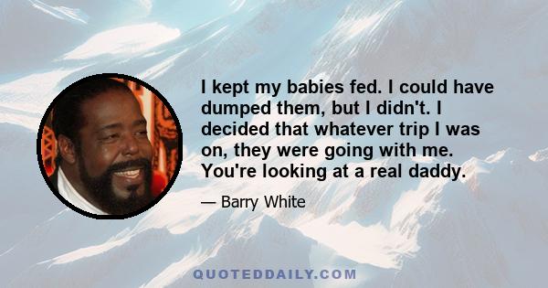 I kept my babies fed. I could have dumped them, but I didn't. I decided that whatever trip I was on, they were going with me. You're looking at a real daddy.