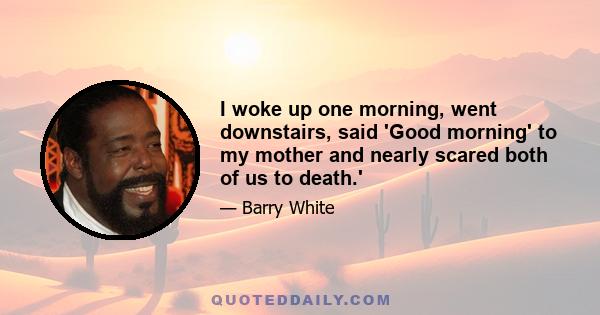 I woke up one morning, went downstairs, said 'Good morning' to my mother and nearly scared both of us to death.'