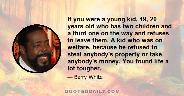 If you were a young kid, 19, 20 years old who has two children and a third one on the way and refuses to leave them. A kid who was on welfare, because he refused to steal anybody's property or take anybody's money. You