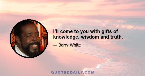 I'll come to you with gifts of knowledge, wisdom and truth.