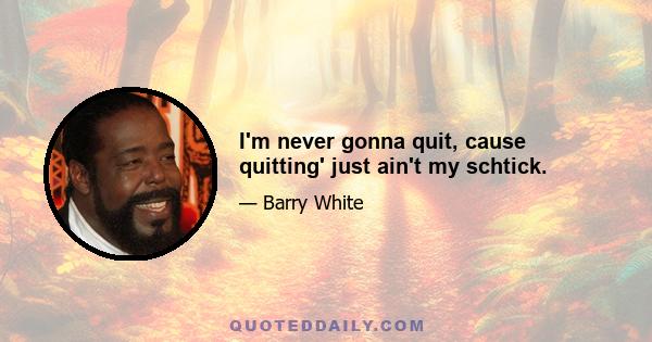 I'm never gonna quit, cause quitting' just ain't my schtick.