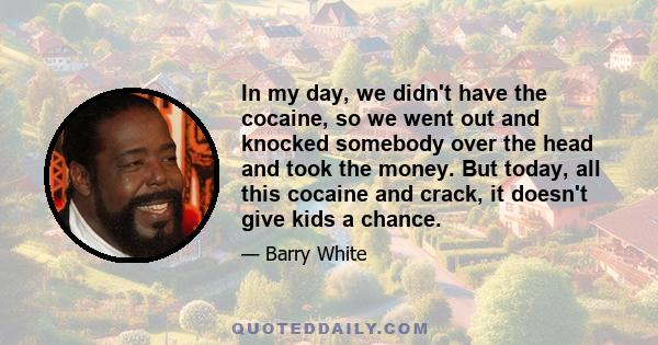 In my day, we didn't have the cocaine, so we went out and knocked somebody over the head and took the money. But today, all this cocaine and crack, it doesn't give kids a chance.