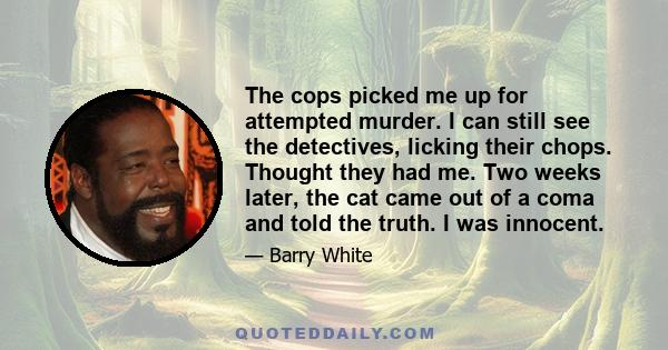 The cops picked me up for attempted murder. I can still see the detectives, licking their chops. Thought they had me. Two weeks later, the cat came out of a coma and told the truth. I was innocent.