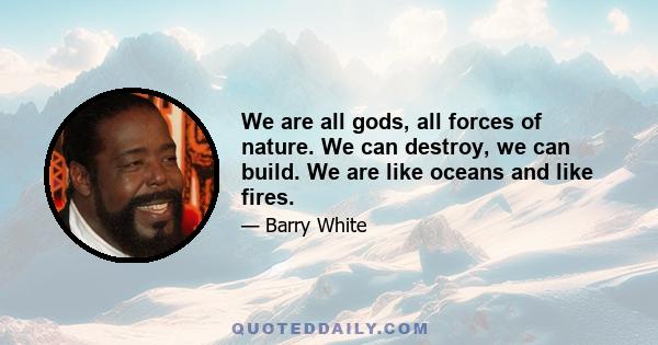 We are all gods, all forces of nature. We can destroy, we can build. We are like oceans and like fires.