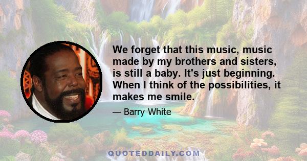 We forget that this music, music made by my brothers and sisters, is still a baby. It's just beginning. When I think of the possibilities, it makes me smile.