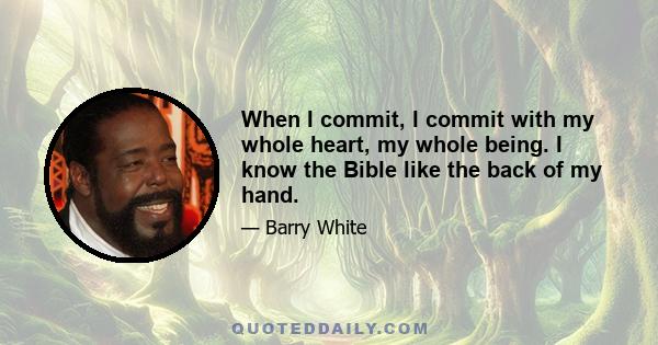 When I commit, I commit with my whole heart, my whole being. I know the Bible like the back of my hand.