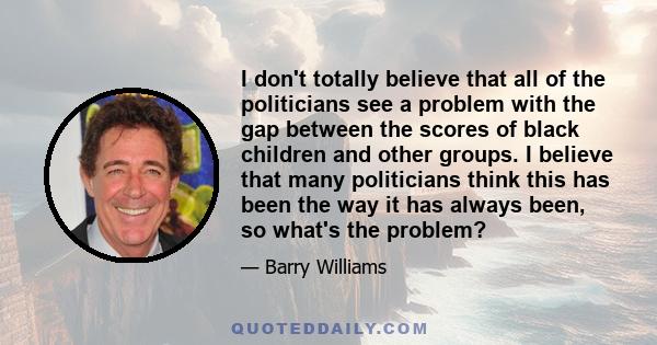 I don't totally believe that all of the politicians see a problem with the gap between the scores of black children and other groups. I believe that many politicians think this has been the way it has always been, so