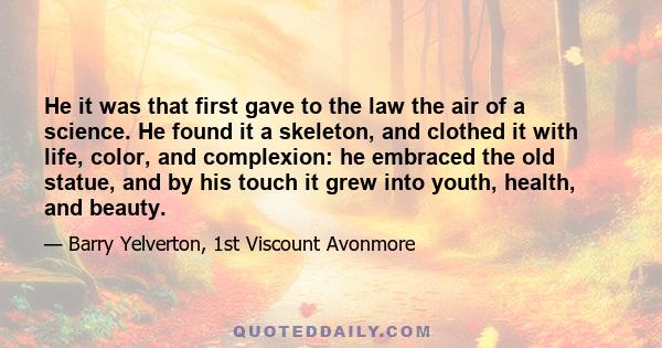 He it was that first gave to the law the air of a science. He found it a skeleton, and clothed it with life, color, and complexion: he embraced the old statue, and by his touch it grew into youth, health, and beauty.