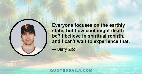 Everyone focuses on the earthly state, but how cool might death be? I believe in spiritual rebirth, and I can't wait to experience that.