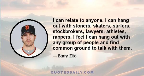 I can relate to anyone. I can hang out with stoners, skaters, surfers, stockbrokers, lawyers, athletes, rappers. I feel I can hang out with any group of people and find common ground to talk with them.